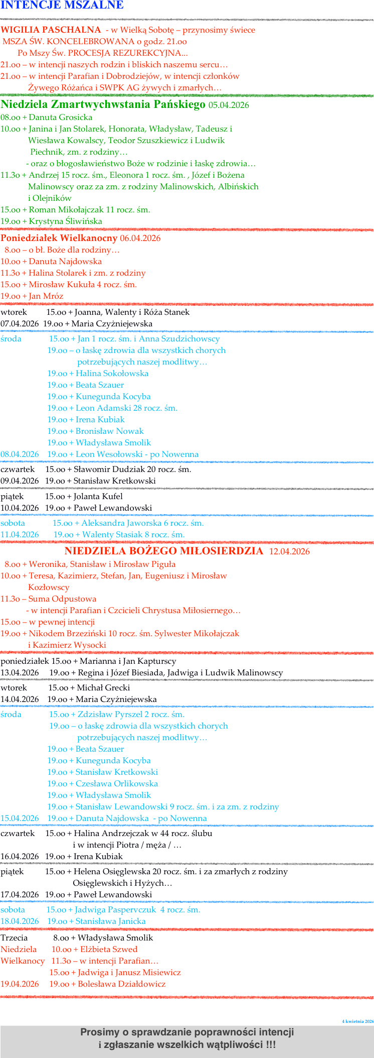 INTENCJE MSZALNE
￼                                             
WIGILIA PASCHALNA  - w Wielką Sobotę – przynosimy świece
 MSZA ŚW. KONCELEBROWANA o godz. 21.oo       
        Po Mszy Św. PROCESJA REZUREKCYJNA...
21.oo – w intencji naszych rodzin i bliskich naszemu sercu…
21.oo – w intencji Parafian i Dobrodziejów, w intencji członków  
             Żywego Różańca i SWPK AG żywych i zmarłych…                                   
￼Niedziela Zmartwychwstania Pańskiego 05.04.2026
08.oo + Danuta Grosicka 
10.oo + Janina i Jan Stolarek, Honorata, Władysław, Tadeusz i  
             Wiesława Kowalscy, Teodor Szuszkiewicz i Ludwik 
              Piechnik, zm. z rodziny…                           
            - oraz o błogosławieństwo Boże w rodzinie i łaskę zdrowia…
11.3o + Andrzej 15 rocz. śm., Eleonora 1 rocz. śm. , Józef i Bożena   
             Malinowscy oraz za zm. z rodziny Malinowskich, Albińskich 
             i Olejników                                                                         
15.oo + Roman Mikołajczak 11 rocz. śm.    
19.oo + Krystyna Śliwińska   
￼Poniedziałek Wielkanocny 06.04.2026
  8.oo – o bł. Boże dla rodziny…
10.oo + Danuta Najdowska                                                     
11.3o + Halina Stolarek i zm. z rodziny
15.oo + Mirosław Kukuła 4 rocz. śm.  
19.oo + Jan Mróz  
￼wtorek         15.oo + Joanna, Walenty i Róża Stanek     
07.04.2026  19.oo + Maria Czyżniejewska  
￼środa             15.oo + Jan 1 rocz. śm. i Anna Szudzichowscy 
                      19.oo – o łaskę zdrowia dla wszystkich chorych 
                                    potrzebujących naszej modlitwy…
                      19.oo + Halina Sokołowska 
                      19.oo + Beata Szauer
                      19.oo + Kunegunda Kocyba
                      19.oo + Leon Adamski 28 rocz. śm. 
                      19.oo + Irena Kubiak  
                      19.oo + Bronisław Nowak   
                      19.oo + Władysława Smolik
08.04.2026    19.oo + Leon Wesołowski - po Nowenna 
￼czwartek     15.oo + Sławomir Dudziak 20 rocz. śm.    
09.04.2026   19.oo + Stanisław Kretkowski               
￼piątek          15.oo + Jolanta Kufel       
10.04.2026   19.oo + Paweł Lewandowski       
￼sobota             15.oo + Aleksandra Jaworska 6 rocz. śm.   
11.04.2026       19.oo + Walenty Stasiak 8 rocz. śm.  
￼NIEDZIELA BOŻEGO MIŁOSIERDZIA  12.04.2026
  8.oo + Weronika, Stanisław i Mirosław Piguła
10.oo + Teresa, Kazimierz, Stefan, Jan, Eugeniusz i Mirosław 
             Kozłowscy                                                      
11.3o – Suma Odpustowa 
            - w intencji Parafian i Czcicieli Chrystusa Miłosiernego… 
15.oo – w pewnej intencji 
19.oo + Nikodem Brzeziński 10 rocz. śm. Sylwester Mikołajczak 
             i Kazimierz Wysocki 
￼poniedziałek 15.oo + Marianna i Jan Kapturscy      
13.04.2026     19.oo + Regina i Józef Biesiada, Jadwiga i Ludwik Malinowscy 
￼wtorek          15.oo + Michał Grecki     
14.04.2026    19.oo + Maria Czyżniejewska  
￼środa             15.oo + Zdzisław Pyrszel 2 rocz. śm.  
                       19.oo – o łaskę zdrowia dla wszystkich chorych 
                                    potrzebujących naszej modlitwy…
                      19.oo + Beata Szauer
                      19.oo + Kunegunda Kocyba
                      19.oo + Stanisław Kretkowski   
                      19.oo + Czesława Orlikowska   
                      19.oo + Władysława Smolik
                      19.oo + Stanisław Lewandowski 9 rocz. śm. i za zm. z rodziny 
15.04.2026    19.oo + Danuta Najdowska  - po Nowenna 
￼czwartek     15.oo + Halina Andrzejczak w 44 rocz. ślubu 
                                  i w intencji Piotra / męża / …   
16.04.2026   19.oo + Irena Kubiak             
￼piątek          15.oo + Helena Osięglewska 20 rocz. śm. i za zmarłych z rodziny
                                  Osięglewskich i Hyżych…     
17.04.2026   19.oo + Paweł Lewandowski       
￼sobota          15.oo + Jadwiga Paspervczuk  4 rocz. śm.   
18.04.2026    19.oo + Stanisława Janicka  
￼Trzecia            8.oo + Władysława Smolik
Niedziela       10.oo + Elżbieta Szwed    
Wielkanocy   11.3o – w intencji Parafian…  
                       15.oo + Jadwiga i Janusz Misiewicz  
19.04.2026     19.oo + Bolesława Działdowicz                 
￼                   

            4 kwietnia 2026
Prosimy o sprawdzanie poprawności intencji 
i zgłaszanie wszelkich wątpliwości !!!

